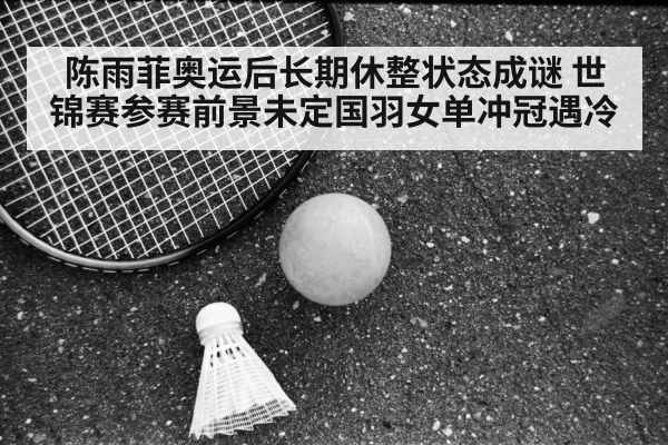 陈雨菲奥运后长期休整状态成谜 世锦赛参赛前景未定国羽女单冲冠遇冷